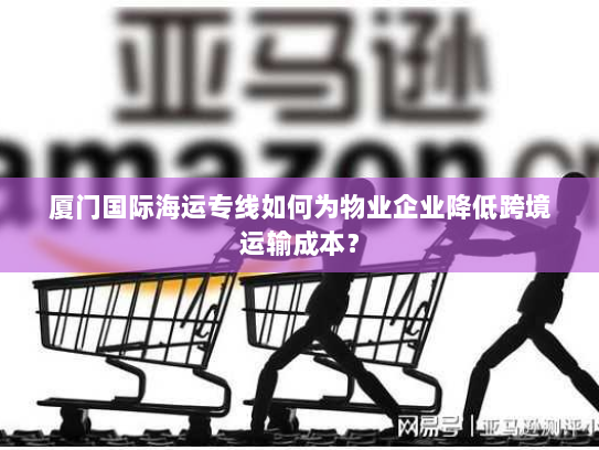 厦门国际海运专线如何为物业企业降低跨境运输成本? 厦门国际海运专线如何为物业企业降低跨境运输成本?