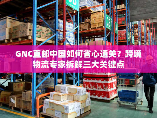 GNC直邮中国如何省心通关？跨境物流专家拆解三大关键点
