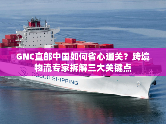 GNC直邮中国如何省心通关？跨境物流专家拆解三大关键点