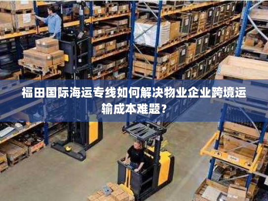 福田国际海运专线如何解决物业企业跨境运输成本难题? 福田国际海运专线如何解决物业企业跨境运输成本难题?