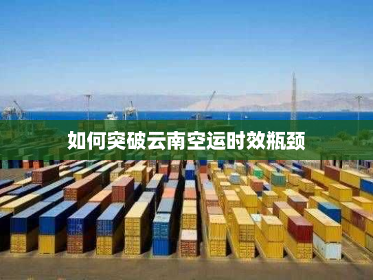 如何突破云南空运时效瓶颈 如何突破云南空运时效瓶颈
