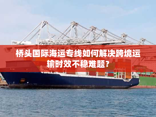 桥头国际海运专线如何解决跨境运输时效不稳难题？