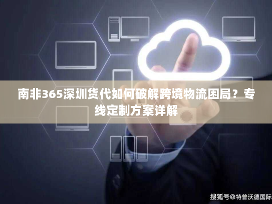 南非365深圳货代如何破解跨境物流困局？专线定制方案详解