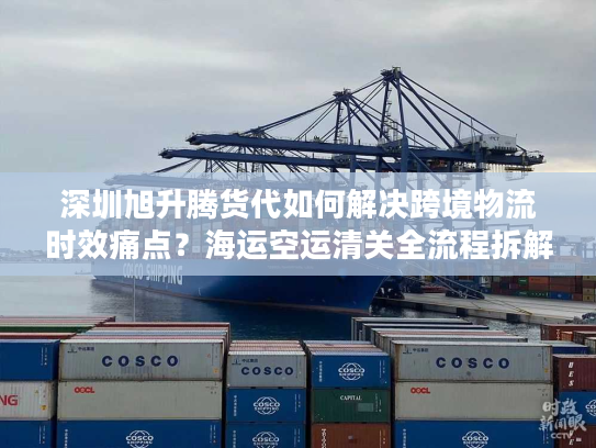 深圳旭升腾货代如何解决跨境物流时效痛点？海运空运清关全流程拆解