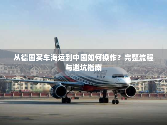 从德国买车海运到中国如何操作?完整流程与避坑指南 从德国买车海运到中国如何操作?完整流程与避坑指南
