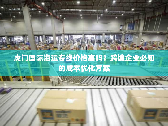 虎门国际海运专线价格高吗?跨境企业必知的成本优化方案 虎门国际海运专线价格高吗?跨境企业必知的成本优化方案