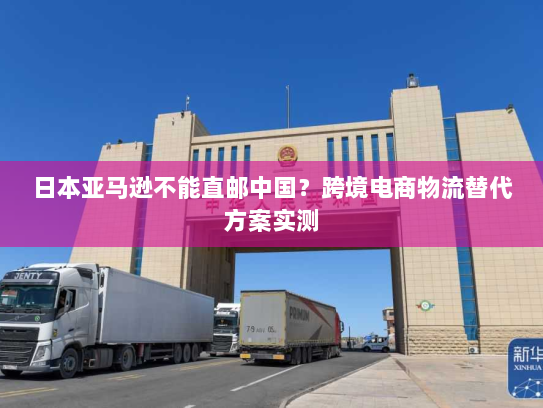 日本亚马逊不能直邮中国?跨境电商物流替代方案实测 日本亚马逊不能直邮中国?跨境电商物流替代方案实测