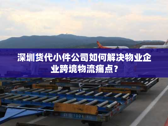 深圳货代小件公司如何解决物业企业跨境物流痛点？