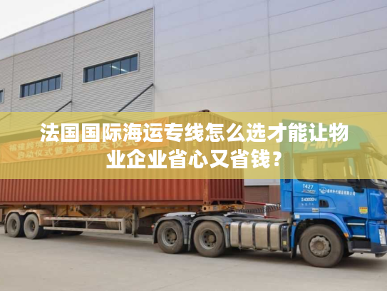 法国国际海运专线怎么选才能让物业企业省心又省钱？