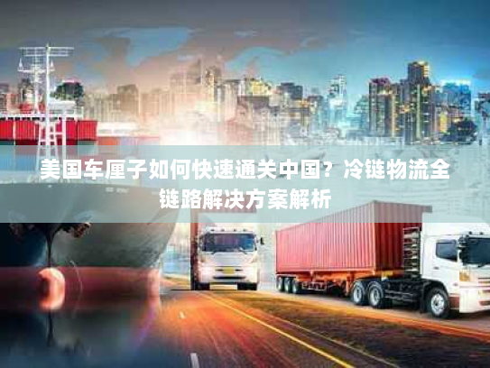 美国车厘子如何快速通关中国?冷链物流全链路解决方案解析 美国车厘子如何快速通关中国?冷链物流全链路解决方案解析