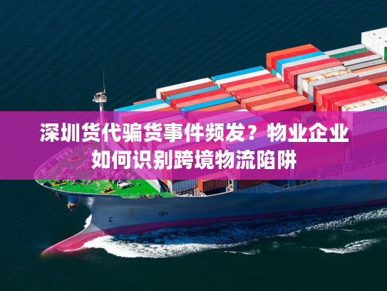 深圳货代骗货事件频发？物业企业如何识别跨境物流陷阱