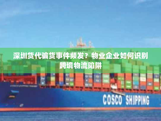 深圳货代骗货事件频发？物业企业如何识别跨境物流陷阱