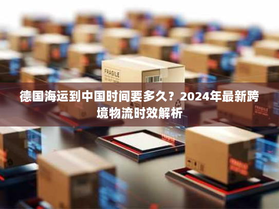德国海运到中国时间要多久?2024年最新跨境物流时效解析 德国海运到中国时间要多久?2024年最新跨境物流时效解析