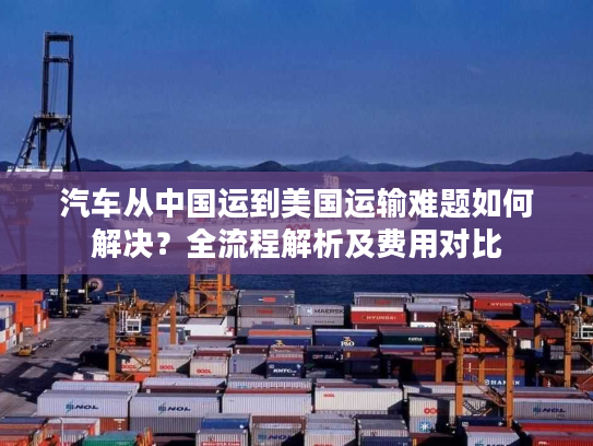 汽车从中国运到美国运输难题如何解决？全流程解析及费用对比