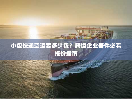 小包快递空运要多少钱？跨境企业寄件必看报价指南