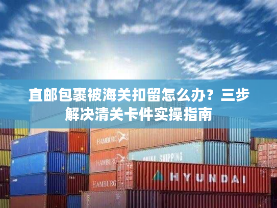 直邮包裹被海关扣留怎么办？三步解决清关卡件实操指南