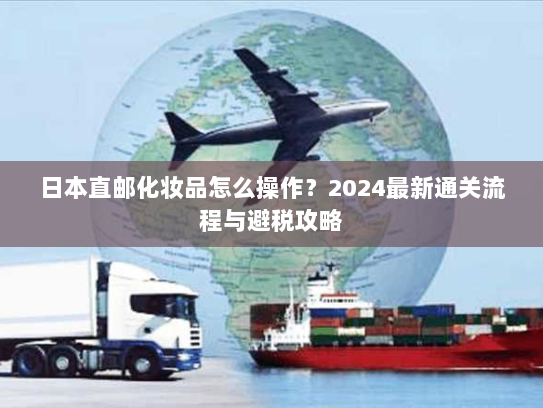 日本直邮化妆品怎么操作？2024最新通关流程与避税攻略