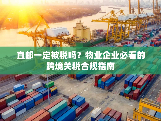 直邮一定被税吗？物业企业必看的跨境关税合规指南