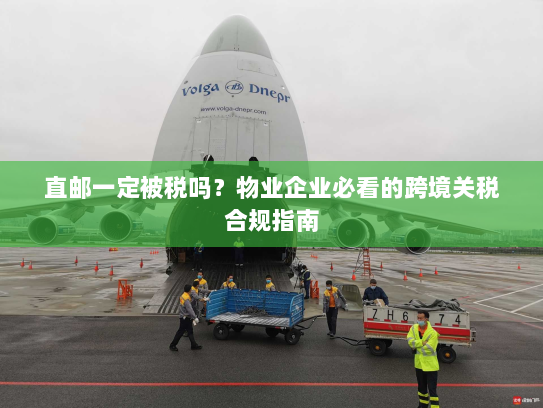 直邮一定被税吗？物业企业必看的跨境关税合规指南