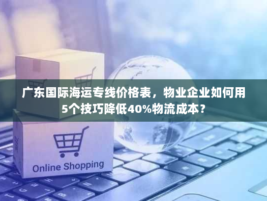 广东国际海运专线价格表,物业企业如何用5个技巧降低40%物流成本? 广东国际海运专线价格表,物业企业如何用5个技巧降低40%物流成本?