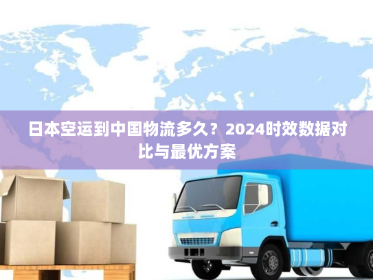日本空运到中国物流多久？2024时效数据对比与最优方案