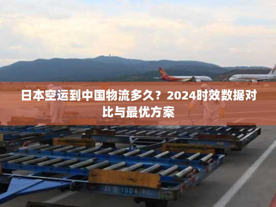 日本空运到中国物流多久？2024时效数据对比与最优方案