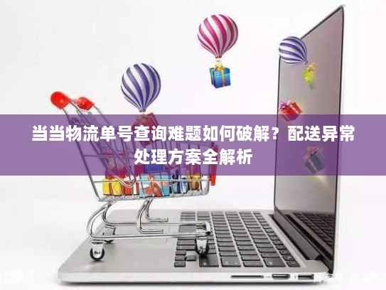 当当物流单号查询难题如何破解?配送异常处理方案全解析 当当物流单号查询难题如何破解?配送异常处理方案全解析