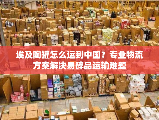 埃及陶罐怎么运到中国？专业物流方案解决易碎品运输难题