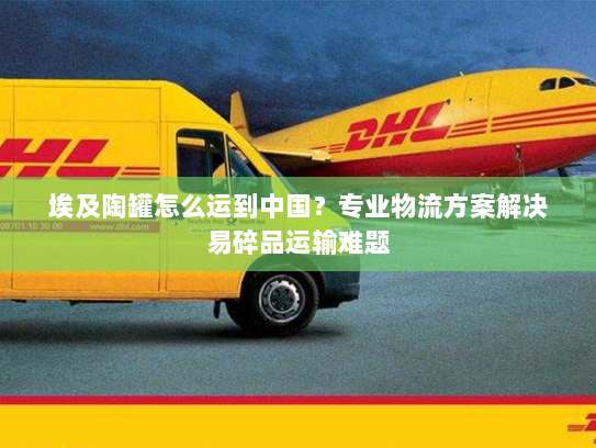 埃及陶罐怎么运到中国?专业物流方案解决易碎品运输难题 埃及陶罐怎么运到中国?专业物流方案解决易碎品运输难题