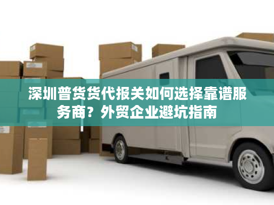 深圳普货货代报关如何选择靠谱服务商？外贸企业避坑指南