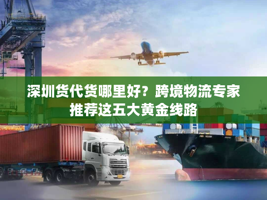 深圳货代货哪里好？跨境物流专家推荐这五大黄金线路