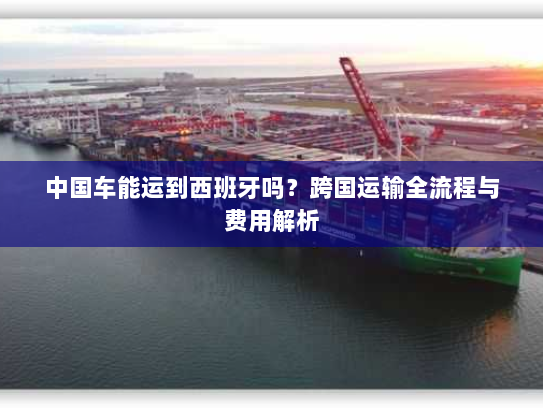 中国车能运到西班牙吗？跨国运输全流程与费用解析