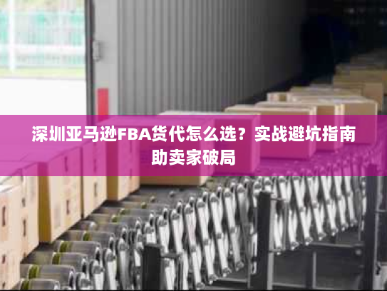 深圳亚马逊FBA货代怎么选?实战避坑指南助卖家破局 深圳亚马逊FBA货代怎么选?实战避坑指南助卖家破局