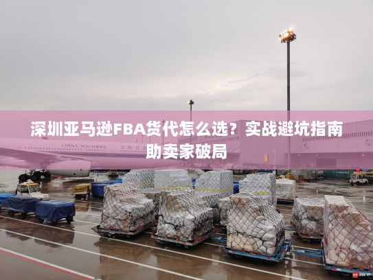 深圳亚马逊FBA货代怎么选?实战避坑指南助卖家破局 深圳亚马逊FBA货代怎么选?实战避坑指南助卖家破局