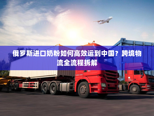 俄罗斯进口奶粉如何高效运到中国？跨境物流全流程拆解