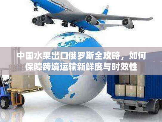 中国水果出口俄罗斯全攻略，如何保障跨境运输新鲜度与时效性
