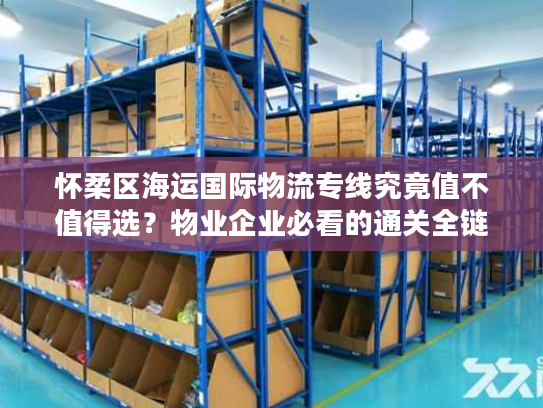怀柔区海运国际物流专线究竟值不值得选?物业企业必看的通关全链路分析 怀柔区海运国际物流专线究竟值不值得选?物业企业必看的通关全链路分析