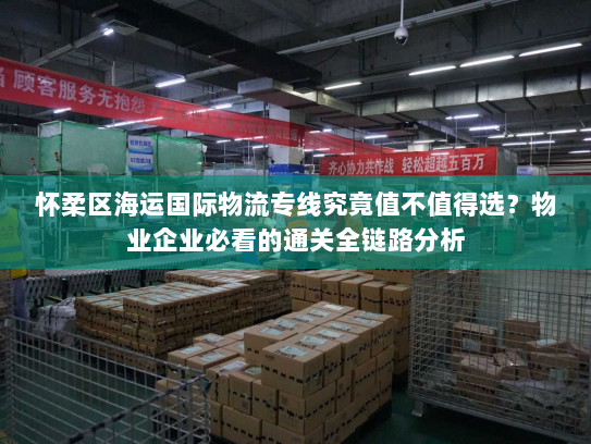 怀柔区海运国际物流专线究竟值不值得选?物业企业必看的通关全链路分析 怀柔区海运国际物流专线究竟值不值得选?物业企业必看的通关全链路分析