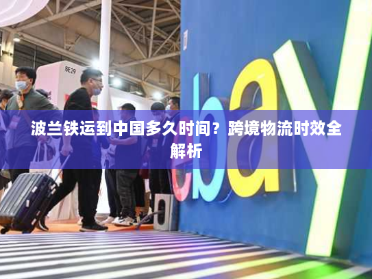 波兰铁运到中国多久时间?跨境物流时效全解析 波兰铁运到中国多久时间?跨境物流时效全解析