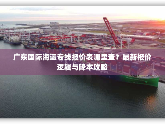 广东国际海运专线报价表哪里查?最新报价逻辑与降本攻略 广东国际海运专线报价表哪里查?最新报价逻辑与降本攻略