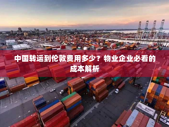 中国转运到伦敦费用多少？物业企业必看的成本解析