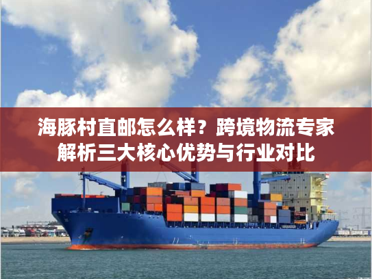 海豚村直邮怎么样？跨境物流专家解析三大核心优势与行业对比