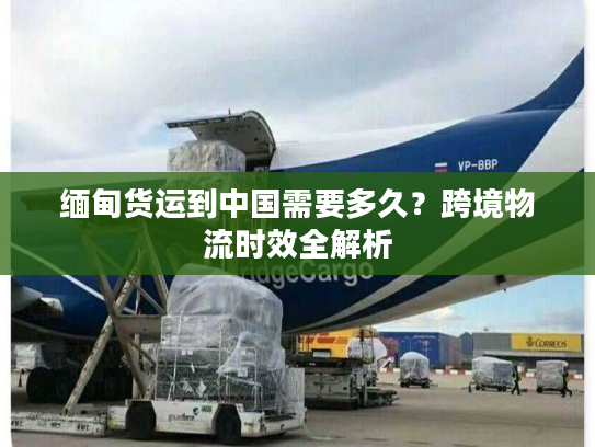 缅甸货运到中国需要多久？跨境物流时效全解析