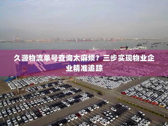 久源物流单号查询太麻烦？三步实现物业企业精准追踪