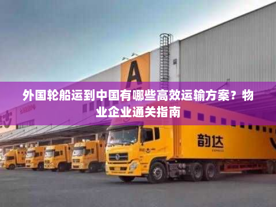 外国轮船运到中国有哪些高效运输方案?物业企业通关指南 外国轮船运到中国有哪些高效运输方案?物业企业通关指南