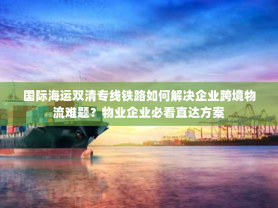 国际海运双清专线铁路如何解决企业跨境物流难题？物业企业必看直达方案