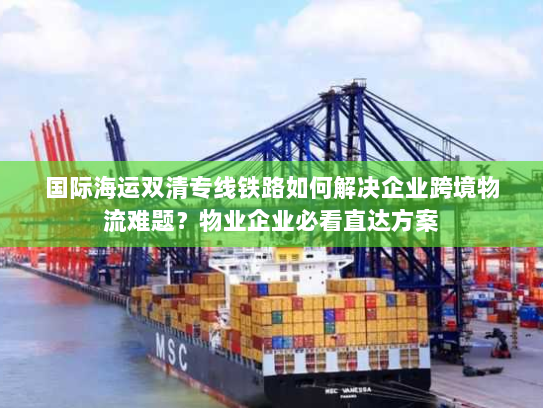 国际海运双清专线铁路如何解决企业跨境物流难题？物业企业必看直达方案