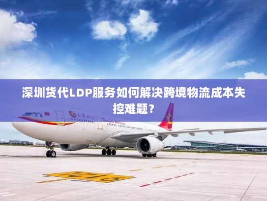深圳货代LDP服务如何解决跨境物流成本失控难题？