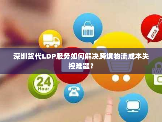 深圳货代LDP服务如何解决跨境物流成本失控难题？