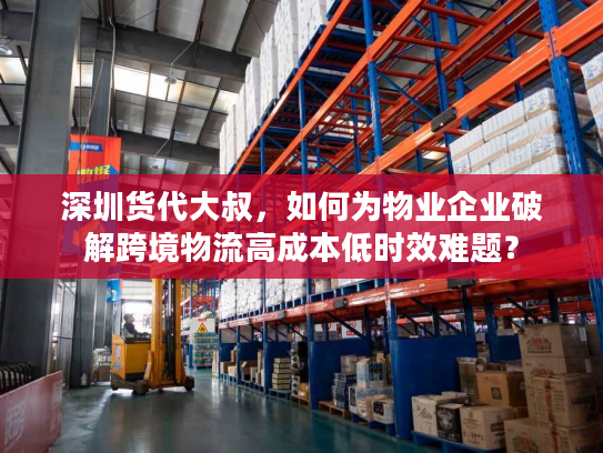 深圳货代大叔，如何为物业企业破解跨境物流高成本低时效难题？